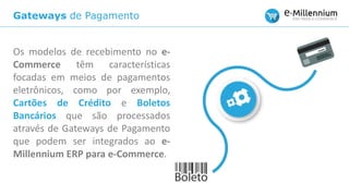 Gateways de Pagamento
Os modelos de recebimento no e-
Commerce têm características
focadas em meios de pagamentos
eletrônicos, como por exemplo,
Cartões de Crédito e Boletos
Bancários que são processados
através de Gateways de Pagamento
que podem ser integrados ao e-
Millennium ERP para e-Commerce.
 