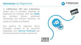 Gateways de Pagamento
O e-Millennium ERP para e-Commerce
integra com os principais Gateways de
Pagamento do mercado, além dos CNABs
dos principais bancos, garantindo
Conciliações dos Extratos Bancários, de
Cartões de Crédito e de Boletos.
Para garantia de segurança dessas
transações também se faz necessário
integrações com Sistemas Antifraude que
minimizam possíveis fraudes no processo.
 