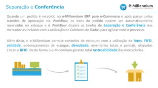 Separação e Conferência
Quando um pedido é recebido no e-Millennium ERP para e-Commerce e após passar pelos
tramites de aprovação via Workflow, os itens do pedido podem ser automaticamente
reservados no estoque e o Workflow dispara as tarefas de Separação e Conferência das
mercadorias inclusive com a utilização de Coletores de Dados para agilizar todo o processo.
Além disso, o e-Millennium permite controles de estoques com a utilização de lotes, FIFO,
validade, endereçamentos de estoque, derrubada, inventários totais e parciais, etiquetas
Chassi e RFID. Desta forma o e-Millennium garante total rastreabilidade das mercadorias.
 