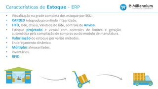 Características de Estoque - ERP
• Visualização na grade completa dos estoque por SKU.
• KARDEX integrado garantindo integridade.
• FIFO, lote, chassi, Validade do lote, controle de Anvisa.
• Estoque projetado e virtual com controles de limites e geração
automática pela compilação de compras ou do modulo de manufatura.
• Valorização do estoque por vários métodos.
• Endereçamento dinâmico.
• Múltiplos almoxarifados.
• Inventários.
• RFID.
 
