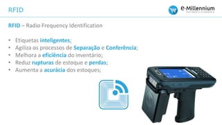 RFID
RFID – Radio Frequency Identification
• Etiquetas inteligentes;
• Agiliza os processos de Separação e Conferência;
• Melhora a eficiência do inventário;
• Reduz rupturas de estoque e perdas;
• Aumenta a acurácia dos estoques;
 