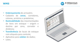WMS
• Endereçamento do armazém;
• Cadastro de zonas, corredores,
colunas, armários e prateleiras;
• Rastreabilidade das movimentações
de itens em estoque – origem e
destino por zona, corredor e
distância;
• Transferência de locais de estoque
com etiqueta para controle;
• Aplicativo para coletor de dados;
• Lotes.
 