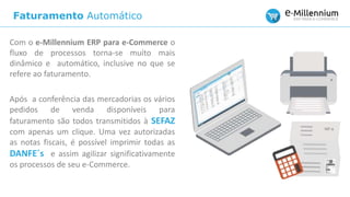 Faturamento Automático
Com o e-Millennium ERP para e-Commerce o
fluxo de processos torna-se muito mais
dinâmico e automático, inclusive no que se
refere ao faturamento.
Após a conferência das mercadorias os vários
pedidos de venda disponíveis para
faturamento são todos transmitidos à SEFAZ
com apenas um clique. Uma vez autorizadas
as notas fiscais, é possível imprimir todas as
DANFE´s e assim agilizar significativamente
os processos de seu e-Commerce.
 