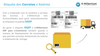 Etiqueta dos Correios e Rastreio
Com a integração com os produtos e serviços
dos Correios o e-Millennium tem
funcionalidades para gerar automaticamente
as etiquetas no padrão SIGEP.
Ao gerar a etiqueta SIGEP o e-Millennium
ERP para e-Commerce também guarda o
número de Rastreamento da encomenda, o
que permite consultar diretamente do sistema
o andamento da entrega.
 