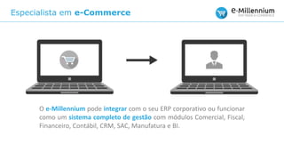 Especialista em e-Commerce
O e-Millennium pode integrar com o seu ERP corporativo ou funcionar
como um sistema completo de gestão com módulos Comercial, Fiscal,
Financeiro, Contábil, CRM, SAC, Manufatura e BI.
 