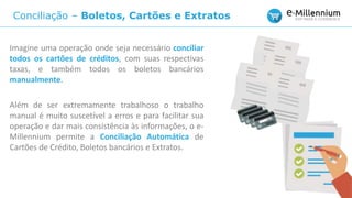 Conciliação – Boletos, Cartões e Extratos
Imagine uma operação onde seja necessário conciliar
todos os cartões de créditos, com suas respectivas
taxas, e também todos os boletos bancários
manualmente.
Além de ser extremamente trabalhoso o trabalho
manual é muito suscetível a erros e para facilitar sua
operação e dar mais consistência às informações, o e-
Millennium permite a Conciliação Automática de
Cartões de Crédito, Boletos bancários e Extratos.
 