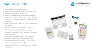 Financeiro - ERP
• Contas a pagar e receber completo;
• Conciliação de cartões, CNAB com mais de 50
bancos, conciliação de extrato OFX;
• PGFOR , pagamento aos fornecedores integrado;
• Plano de contas, centro de custos, rateios,
critérios de rateios, previsões orçamentárias,
provisões;
• DRE por empresa, centro de custo e centro de
resultados;
• Geração automática de previsões e provisões;
• Diversos demonstrativos de fluxo de caixa;
• Geração automática das partidas dobradas
através de regras;
• Empréstimos, financiamento e investimentos;
• Repasses, encontro de contas e negociações;
• Gestão de créditos com clientes e fornecedores;
• Diversas moedas com conversões;
• Deposito identificado, carta de cobrança, nota de
débito, etc.
 
