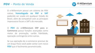 PDV – Ponto de Venda
O e-Millennium possui um sistema de PDV
nativo, homologado no PAF e SAT
podendo ser usado em qualquer Estado do
Brasil, além de compatível com as principais
impressoras fiscais e SAT’s do mercado.
O PDV do e-Millennium ERP para e-
Commerce possui funções avançadas como
motor de promoção, cartão fidelidade,
operação contingente entre outras.
Se sua operação de e-commerce precisar de
um braço físico você pode contar com nosso
PDV que é facilmente parametrizado.
 