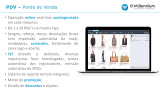 PDV – Ponto de Venda
• Operação online real-time contingenciada
em cada máquina;
• De 1 a 50 PDV´s na mesma loja;
• Sangria, reforço, trocas, devoluções (troca
com impressão automática da nota),
vendedores, comissões, fechamento de
caixa cego e aberto;
• Tef discado e dedicado, diversas
impressoras ficais homologadas, leitura
automática dos registradores, emissão
automática do SPED;
• Sistema de suporte remoto integrado;
• Motor de promoção;
• Gestão de descontos e alçadas.
 