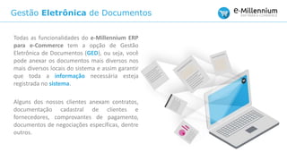 Gestão Eletrônica de Documentos
Todas as funcionalidades do e-Millennium ERP
para e-Commerce tem a opção de Gestão
Eletrônica de Documentos (GED), ou seja, você
pode anexar os documentos mais diversos nos
mais diversos locais do sistema e assim garantir
que toda a informação necessária esteja
registrada no sistema.
Alguns dos nossos clientes anexam contratos,
documentação cadastral de clientes e
fornecedores, comprovantes de pagamento,
documentos de negociações específicas, dentre
outros.
 
