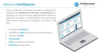 Business Intelligence
Uma camada de metadados presente na aplicação de
negócios do e-Millennium ERP para e-Commerce faz a
abstração do banco de dados podendo assim facilitar e
agilizar as consultas e o levantamento das informações
pelos demais módulos de inteligência do sistema. São
eles:
• Gerador de relatórios;
• Gerador de cubos de decisão multidimensionais;
• Gerador de KPI’s;
• Dashboards;
• OTB e previsão de demanda;
• Históricos configuráveis.
 