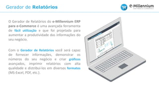 Gerador de Relatórios
O Gerador de Relatórios do e-Millennium ERP
para e-Commerce é uma avançada ferramenta
de fácil utilização e que foi projetada para
aumentar a produtividade das informações do
seu negócio.
Com o Gerador de Relatórios você será capaz
de fornecer informações, demonstrar os
números do seu negócio e criar gráficos
avançados, imprimir relatórios com alta
qualidade e distribuí-los em diversos formatos
(MS-Excel, PDF, etc.).
 