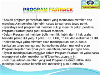 Adalah program percepatan omset yang membantu member bisa mendapatkan penghasilan lebih cepat tanpa harus tutup point.   Syaratnya ikut program ini member cukup memilih paket perdana Program Fastract pada saat aktivasi member.  Dalam Program ini member bolh memiliki lebih dari 1 hak usaha, tersedia paket HU yaitu 3 paket HU, 7 HU, 15 HU dan maksimal 31 HU.   Kelebihannya yaitu member akan mendapatkan bonus-bonus tambahan tanpa mengurangi bonus-bonus dalam marketing plan Program Regular dan tidak perlu membuka pohon jaringan baru.  Syarat mendapatkan insentive dalam Program Fastract ini yaitu harus mensponsori calon member yang juga ikut program ini.  Pointnya adalah member yang ikut Program Fastract maka akan mendapatkan semua benefit dari marketing plan e-miracle.   