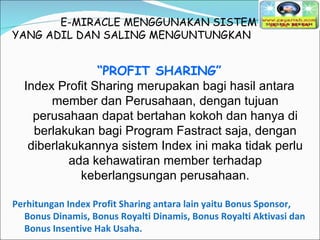 E-MIRACLE MENGGUNAKAN SISTEM YANG ADIL DAN SALING MENGUNTUNGKAN  “ PROFIT SHARING” Index Profit Sharing merupakan bagi hasil antara member dan Perusahaan, dengan tujuan perusahaan dapat bertahan kokoh dan hanya di berlakukan bagi Program Fastract saja, dengan diberlakukannya sistem Index ini maka tidak perlu ada kehawatiran member terhadap keberlangsungan perusahaan. Perhitungan Index Profit Sharing antara lain yaitu Bonus Sponsor, Bonus Dinamis, Bonus Royalti Dinamis, Bonus Royalti Aktivasi dan Bonus Insentive Hak Usaha. 