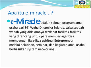 Apa itu e-miracle ..? e -Miracle  adalah sebuah program amal usaha dari PT. Weha Dinamika Selaras, yaitu sebuah wadah yang didalamnya terdapat fasilitas-fasilitas yang dirancang untuk para member agar bisa membangun jiwa-jiwa spiritual Entrepreneur, melalui pelatihan, seminar, dan kegiatan amal usaha berbasiskan system networking. 