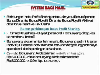 Perhitungan Index Profit Sharing antara lain yaitu Bonus Sponsor, Bonus Dinamis, Bonus Royalti Dinamis, Bonus Royalti Aktivasi dan Bonus Insentive Hak Usaha. Rumus perhitungan Index Profit Sharing: ∑  Omset Perusahaan - Biaya Operasional / Bonus yang dibagikan ke member = Index  Bonus yang  akan member terima yaitu Bonus yang saat ini kisaran Index 0,9. Besaran Index akan berubah-ubah tergantung pada biaya operasional dan kepentingan perusahaan.  Contoh : Bonus yang Anda terima di  website virtual office  Rp.5.000.000,- maka bonus yang Anda terima sebesar Rp.5.000.000,- x 0,9 =  Rp. 4.500.000,- .  
