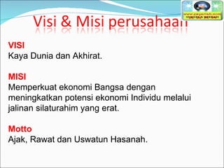 VISI Kaya Dunia dan Akhirat.   MISI Memperkuat ekonomi Bangsa dengan meningkatkan potensi ekonomi Individu melalui jalinan silaturahim yang erat.   Motto Ajak, Rawat dan Uswatun Hasanah.  