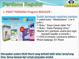 Sudah termasuk registrasi member 1 paket buku “ Masterpiece “ ( isi 4 judul ) 1 Buku “ Kaya Lewat Jalan Tol “ 1 Buku “ Kado Panjang Umur “ Starter kit ( panduan usaha jika ingin  menjadi reseller e-miracle ) 1 DVD e-miracle ( exclusive edition ) Point belanja: 51 Point 1. PAKET PERDANA Program REGULER : 