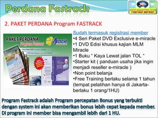 Sudah termasuk registrasi member 4 Seri Paket DVD Exclusive e-miracle 1 DVD Edisi khusus kajian MLM Miracle 1 Buku “ Kaya Lewat jalan TOL “ Starter kit ( panduan usaha jika ingin menjadi reseller e-miracle ) Non point belanja Free Training berlaku selama 1 tahun (tempat pelatihan hanya di Jakarta- berlaku 1 orang/1HU) 2. PAKET PERDANA Program FASTRACK 