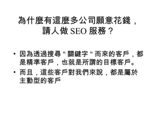 為什麼有這麼多公司願意花錢，
   請人做 SEO 服務？

• 因為透過搜尋 " 關鍵字 " 而來的客戶，都
  是精準客戶，也就是所謂的目標客戶。
• 而且，這些客戶對我們來說，都是屬於
  主動型的客戶
 