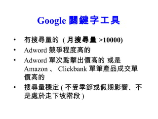 Google 關鍵字工具
•   有搜尋量的 ( 月搜尋量 >10000)
•   Adword 競爭程度高的
•   Adword 單次點擊出價高的 或是
    Amazon 、 Clickbank 單筆產品成交單
    價高的
•   搜尋量穩定 ( 不受季節或假期影響、不
    是處於走下坡階段 )
 