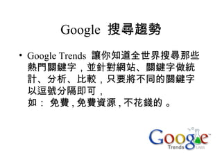 Google 搜尋趨勢
• Google Trends 讓你知道全世界搜尋那些
  熱門關鍵字，並針對網站、關鍵字做統
  計、分析、比較，只要將不同的關鍵字
  以逗號分隔即可，
  如： 免費 , 免費資源 , 不花錢的 。
 