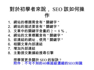 對於初學者來說， SEO 該如何操
        作
1.   網站的標題需含有 " 關鍵字 "
2.   網站的描述要含有 " 關鍵字 "
3.   文章中的關鍵字含量約 2 ～ 8 ％，
4.   網站的文章標籤含有 " 關鍵字 "
5.   欲連結的網址，使用 " 關鍵字 "
6.   相關文章內部連結
7.   增加外部連結
8.   主動提交數據給搜尋引擎
     想學習更多關於 SEO 的秘訣 ?
     附件：不可不知的40條超級濃縮的SEO知識
 