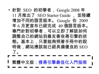 • 針對 SEO 的初學者， Google 2008 年
  11 月推出了 SEO Starter Guide ， 並陸續
  增加不同的語言版本。 Google 在 2009
  年 6 月更宣布已經完成 40 個語言版本。
  專門針對初學者，可以立即了解該如何
  調整自己的網站到最友善收尋引擎的狀
  態。基本上，只要能夠照著手冊中的說
  明做，網站應該就已經具備優良的 SEO
  了。

 繁體中文版：搜尋引擎最佳化入門指南
 