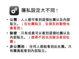 隱私設定大不同 !
• 公開：人人都可看到這個社團以及內部
  貼文。 ( 在社團貼文，在朋友的動態也
  會看到 )
• 秘密：只有成員可以看到這個社團以及
  內部貼文。 ( 搜尋不到也沒辦法看到社
  團)
• 非公開的： 任何人都能看到此社團。只
  有團員能看到內部貼文。
 