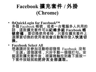 Facebook 擴充套件 / 外掛
         (Chrome)
• fbQuickLogin for Facebook™
  多個 Facebook 帳號，或者一台電腦多人共用的
  話，這款擴充套件可以紀錄多組 Facebook 帳
  號密碼，要切換使用者時，只要在擴充套件上
  選擇要切換的使用者就會自動幫你登入快速切
  換。
• Facebook Select All
  想邀請好友參加活動時卻發現 Facebook 沒有
  「全選」這個選項，只好手動一個個打勾。安
  裝這款擴充套件後，視窗捲軸拉到最下面按一
  下套件按鈕就能把好友全部選取。
 