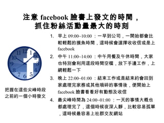 注意 facebook 臉書上發文的時間，
      抓住粉絲活動量最大的時刻
            1. 早上 09:00~10:00 ：一早到公司，一開始都會比
               較輕鬆的摸魚時間，這時候會選擇收收信或是上
               facebook
            2. 中午 11:00~14:00 ：中午用餐及午休時間，大家
               也特別會利用這段時間空檔，放下手邊工作，上
               網輕鬆一下
          3. 晚上 22:00~01:00 ：結束工作或是結束約會回到
             家處理完家務或其他瑣碎的事情後，便開始上
把握在這些尖峰時段    facebook 臉書看看好有動態及收信
之前約一個小時發文
          4. 最尖峰時間為 24:00~01:00 ：一天的事情大概也
             都處理完了，這個時候夜深人靜，比較容易孤單
             ，這時候最容易上社群交友網站
 