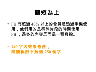 簡短為上
• FB 有超過 40% 以上的會員是透過手機使
  用，他們用的是零碎片段的時間使用
  FB ，過多的內容反而是一種負擔。

• 140 字內效果最佳，
  閱讀極限不超過 250 個字
 
