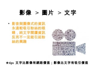 影像 > 圖片 > 文字
• 影音與圖像式的資訊
  永遠較吸引粉絲的眼
  睛，純文字閱讀資訊
  反而不一定能引起粉
  絲的興趣




★tips 文字比影像有網路價值；影像比文字有吸引價值
 