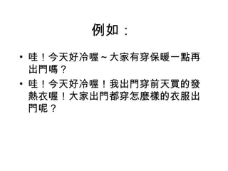 例如：
• 哇！今天好冷喔～大家有穿保暖一點再
  出門嗎？
• 哇！今天好冷喔！我出門穿前天買的發
  熱衣喔！大家出門都穿怎麼樣的衣服出
  門呢？
 