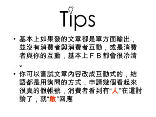 Tip
• 基本上如果發的文章都是單方面輸出，
  並沒有消費者與消費者互動，或是消費
  者與你的互動，基本上ＦＢ都會很冷清
  。
• 你可以嘗試文章內容改成互動式的，結
  語都是用詢問的方式，申請幾個看起來
  很真的假帳號，消費者看到有“人”在這討
  論了，就“敢”回應
 