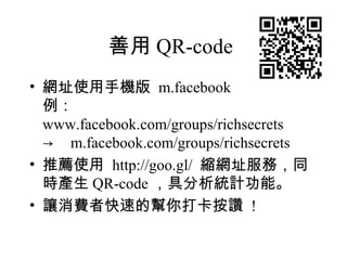 善用 QR-code
• 網址使用手機版 m.facebook
  例：
  www.facebook.com/groups/richsecrets
  → m.facebook.com/groups/richsecrets
• 推薦使用  http://goo.gl/ 縮網址服務，同
  時產生 QR-code ，具分析統計功能。
• 讓消費者快速的幫你打卡按讚 !
 