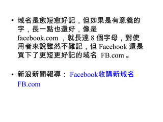 • 域名是愈短愈好記，但如果是有意義的
  字，長一點也還好，像是
  facebook.com ，就長達 8 個字母，對使
  用者來說雖然不難記，但 Facebook 還是
  買下了更短更好記的域名 FB.com 。

• 新浪新聞報導： Facebook收購新域名
  FB.com
 