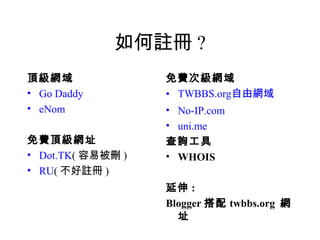 如何註冊 ?
頂級網域               免費次級網域
• Go Daddy         • TWBBS.org自由網域
• eNom             • No-IP.com
                   • uni.me
免費頂級網址             查詢工具
• Dot.TK( 容易被刪 )   • WHOIS
• RU( 不好註冊 )
                   延伸 :
                   Blogger 搭配 twbbs.org 網
                     址
 