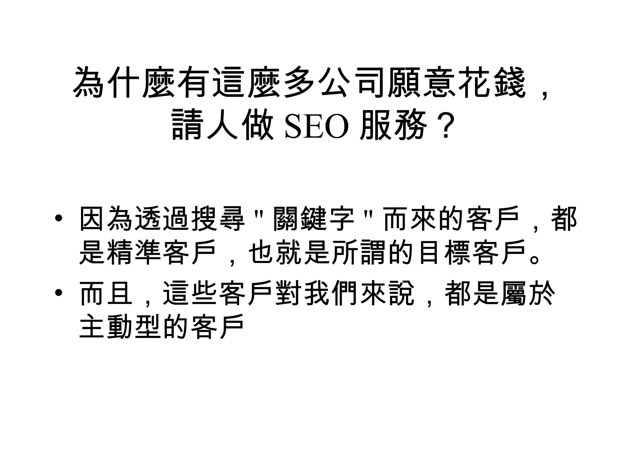 為什麼有這麼多公司願意花錢，
   請人做 SEO 服務？

• 因為透過搜尋 " 關鍵字 " 而來的客戶，都
  是精準客戶，也就是所謂的目標客戶。
• 而且，這些客戶對我們來說，都是屬於
  主動型的客戶
 