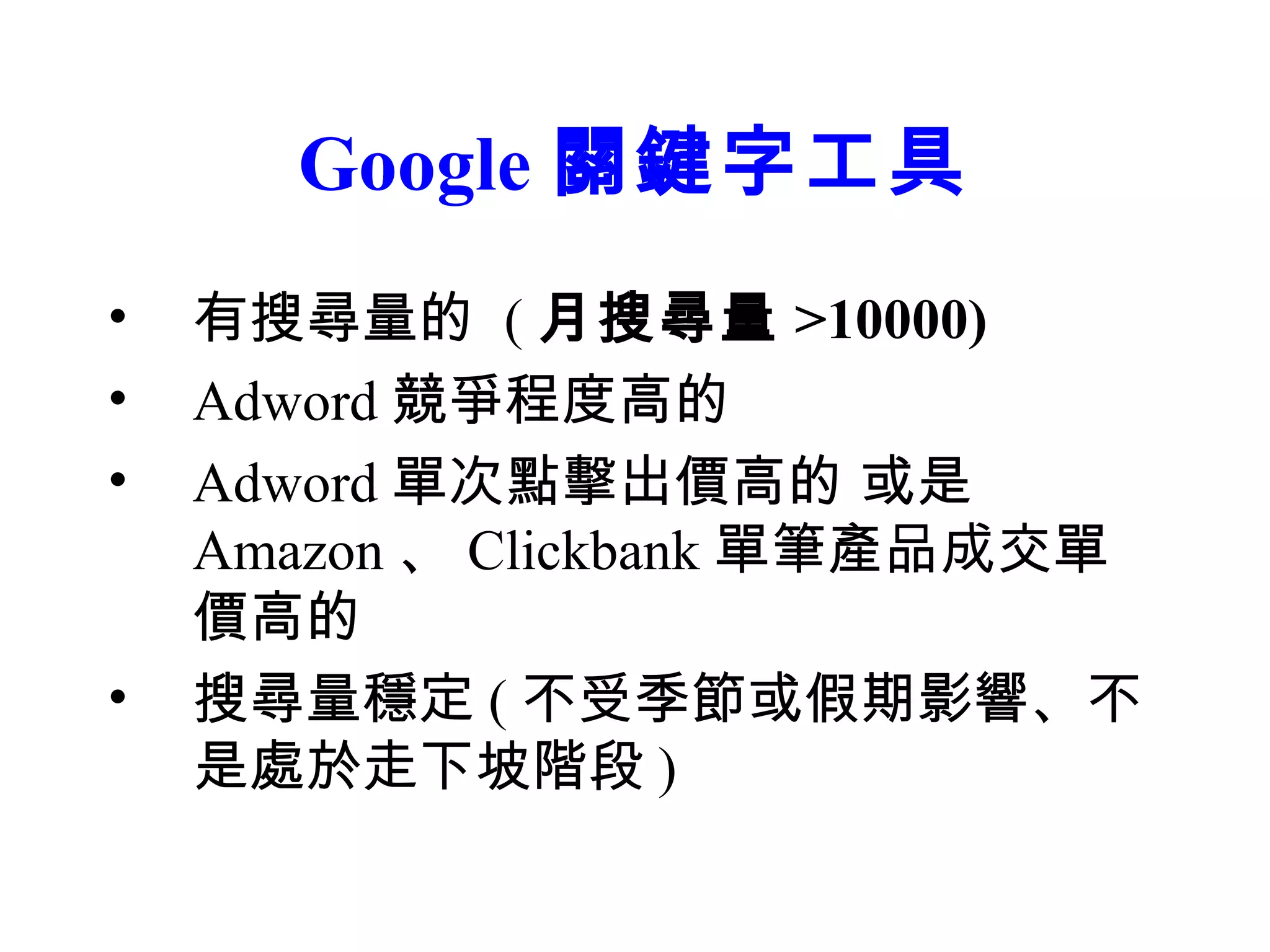 Google 關鍵字工具
•   有搜尋量的 ( 月搜尋量 >10000)
•   Adword 競爭程度高的
•   Adword 單次點擊出價高的 或是
    Amazon 、 Clickbank 單筆產品成交單
    價高的
•   搜尋量穩定 ( 不受季節或假期影響、不
    是處於走下坡階段 )
 