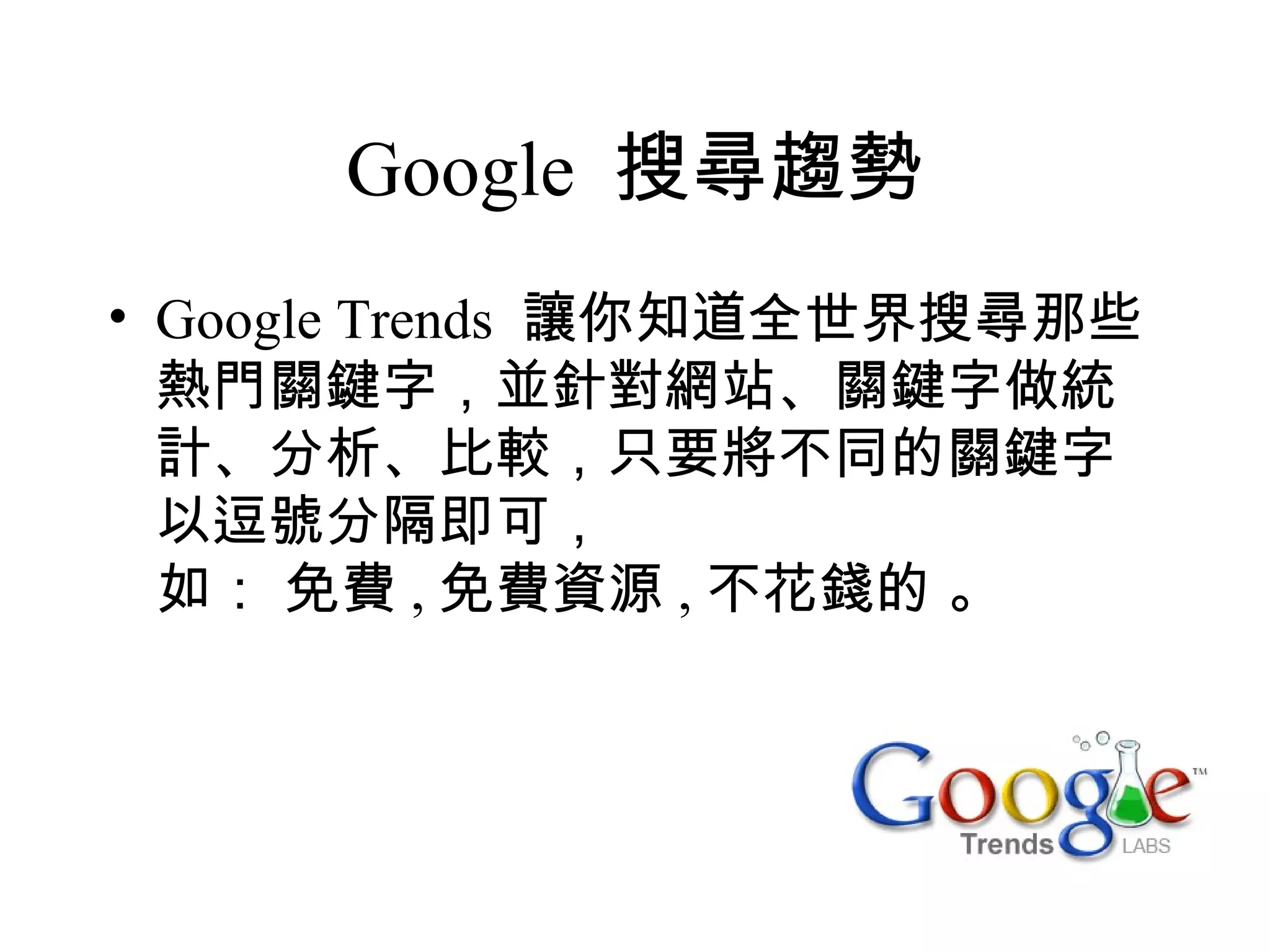Google 搜尋趨勢
• Google Trends 讓你知道全世界搜尋那些
  熱門關鍵字，並針對網站、關鍵字做統
  計、分析、比較，只要將不同的關鍵字
  以逗號分隔即可，
  如： 免費 , 免費資源 , 不花錢的 。
 