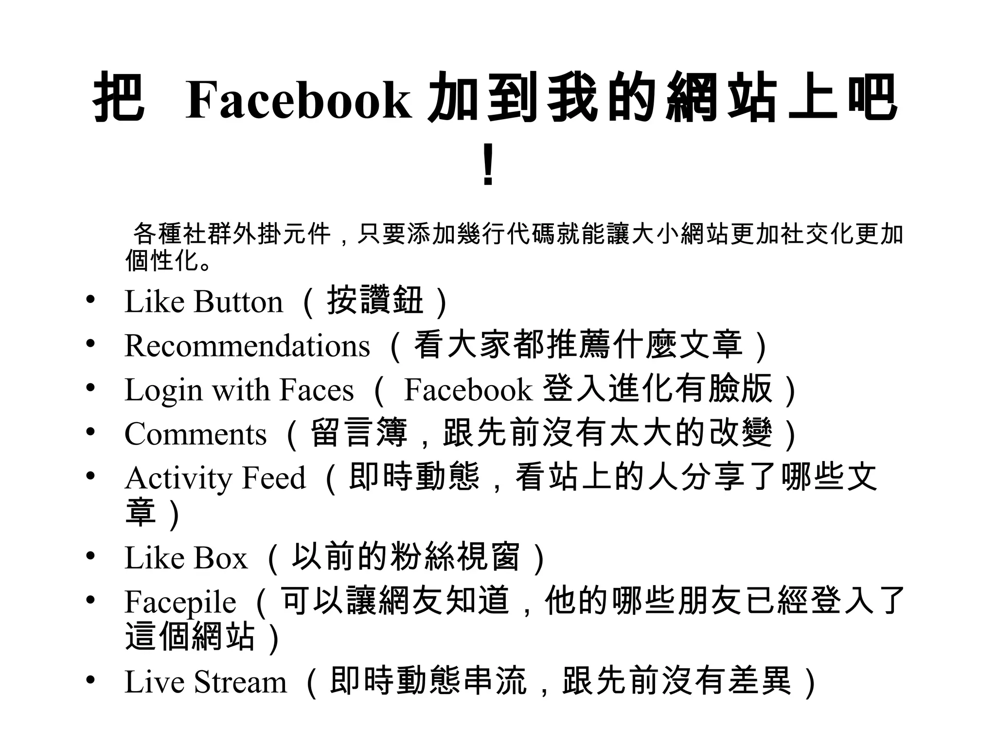 把 Facebook 加到我的網站上吧
            ！
    各種社群外掛元件，只要添加幾行代碼就能讓大小網站更加社交化更加
    個性化。
• Like Button （按讚鈕）
• Recommendations （看大家都推薦什麼文章）
• Login with Faces （ Facebook 登入進化有臉版）
• Comments （留言簿，跟先前沒有太大的改變）
• Activity Feed （即時動態，看站上的人分享了哪些文
  章）
• Like Box （以前的粉絲視窗）
• Facepile （可以讓網友知道，他的哪些朋友已經登入了
  這個網站）
• Live Stream （即時動態串流，跟先前沒有差異）
 