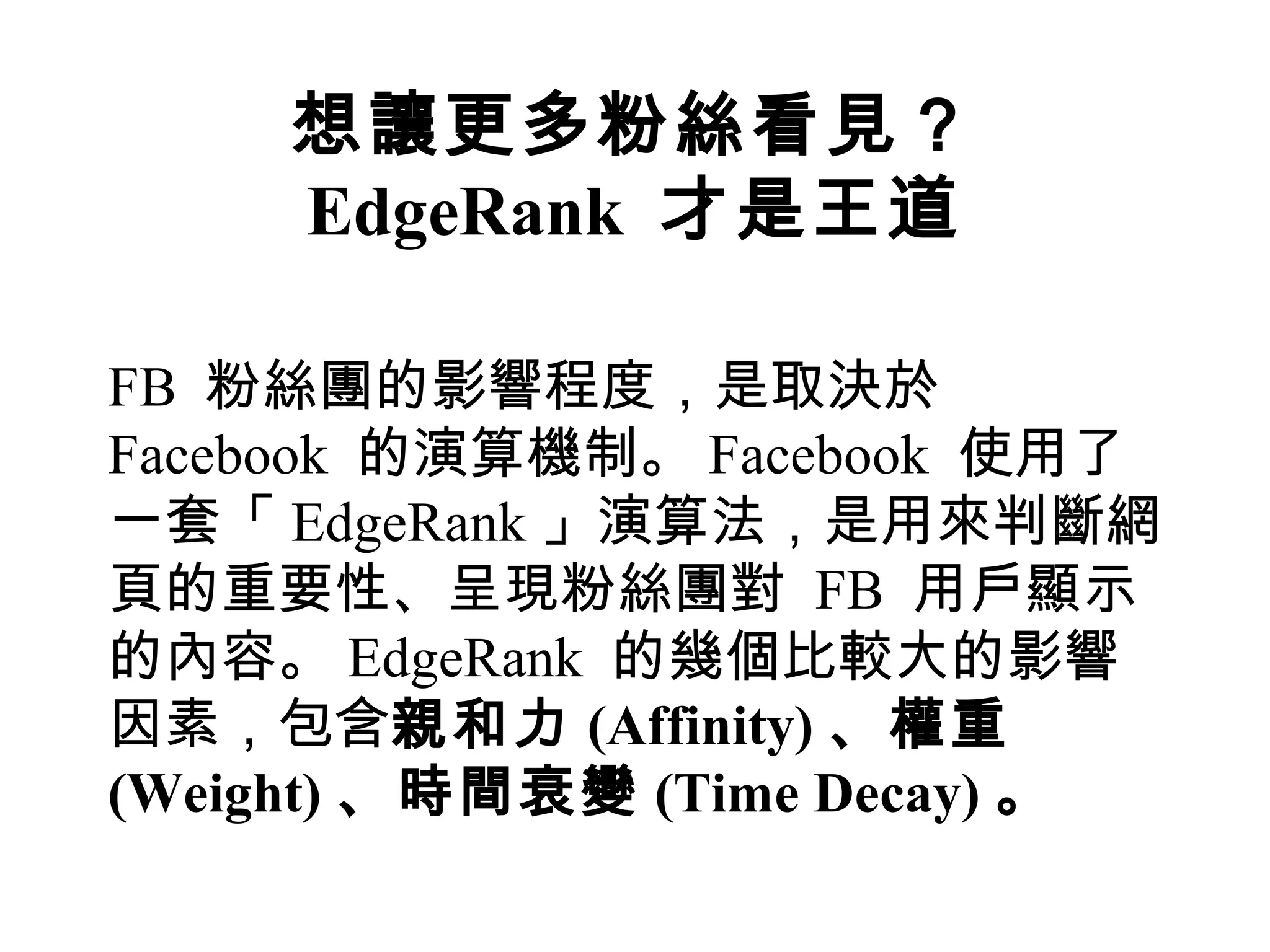 想讓更多粉絲看見？
     EdgeRank 才是王道

FB 粉絲團的影響程度，是取決於
Facebook 的演算機制。 Facebook 使用了
一套「 EdgeRank 」演算法，是用來判斷網
頁的重要性、呈現粉絲團對 FB 用戶顯示
的內容。 EdgeRank 的幾個比較大的影響
因素，包含親和力 (Affinity) 、權重
(Weight) 、時間衰變 (Time Decay) 。
 