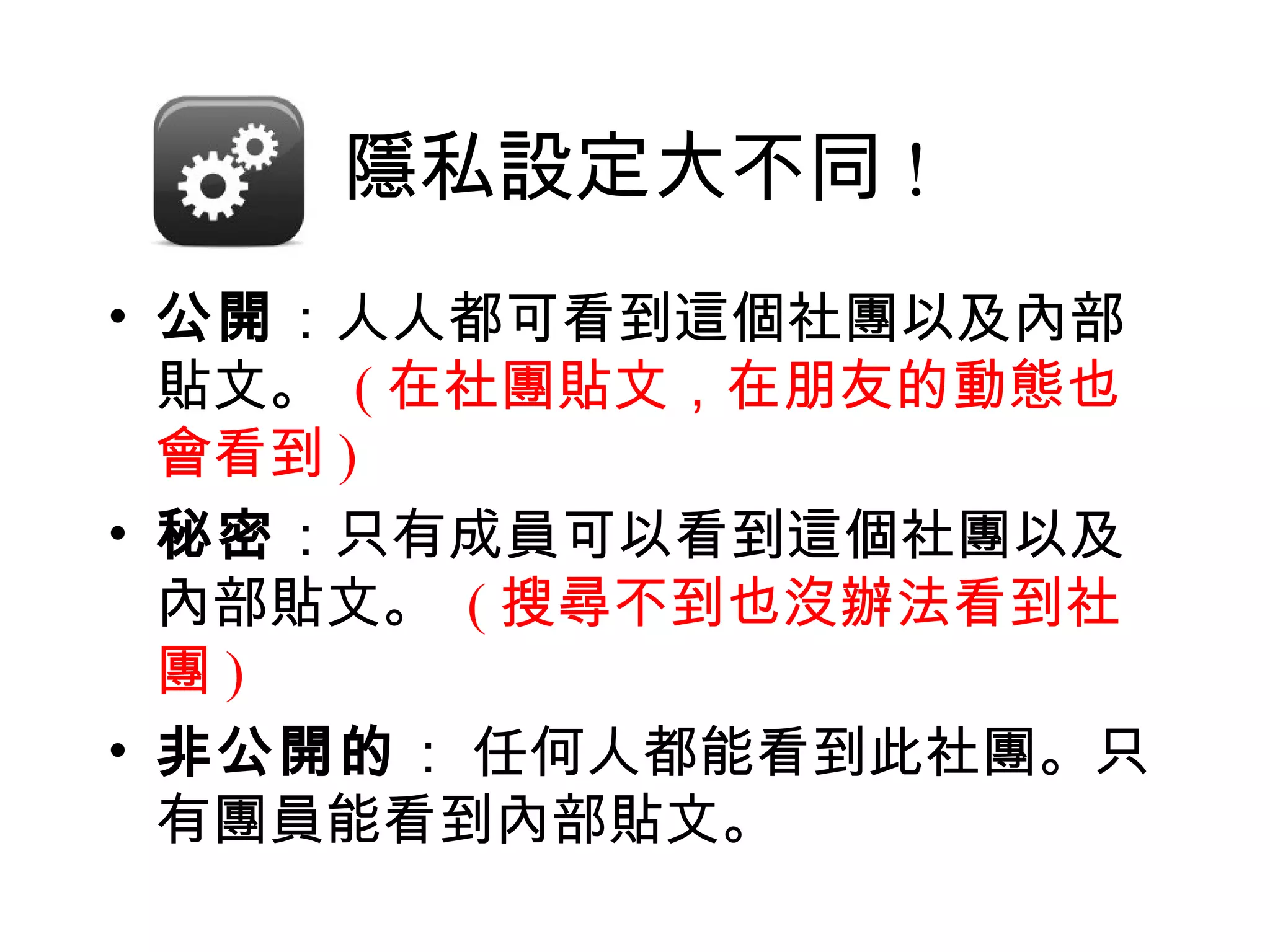 隱私設定大不同 !
• 公開：人人都可看到這個社團以及內部
  貼文。 ( 在社團貼文，在朋友的動態也
  會看到 )
• 秘密：只有成員可以看到這個社團以及
  內部貼文。 ( 搜尋不到也沒辦法看到社
  團)
• 非公開的： 任何人都能看到此社團。只
  有團員能看到內部貼文。
 