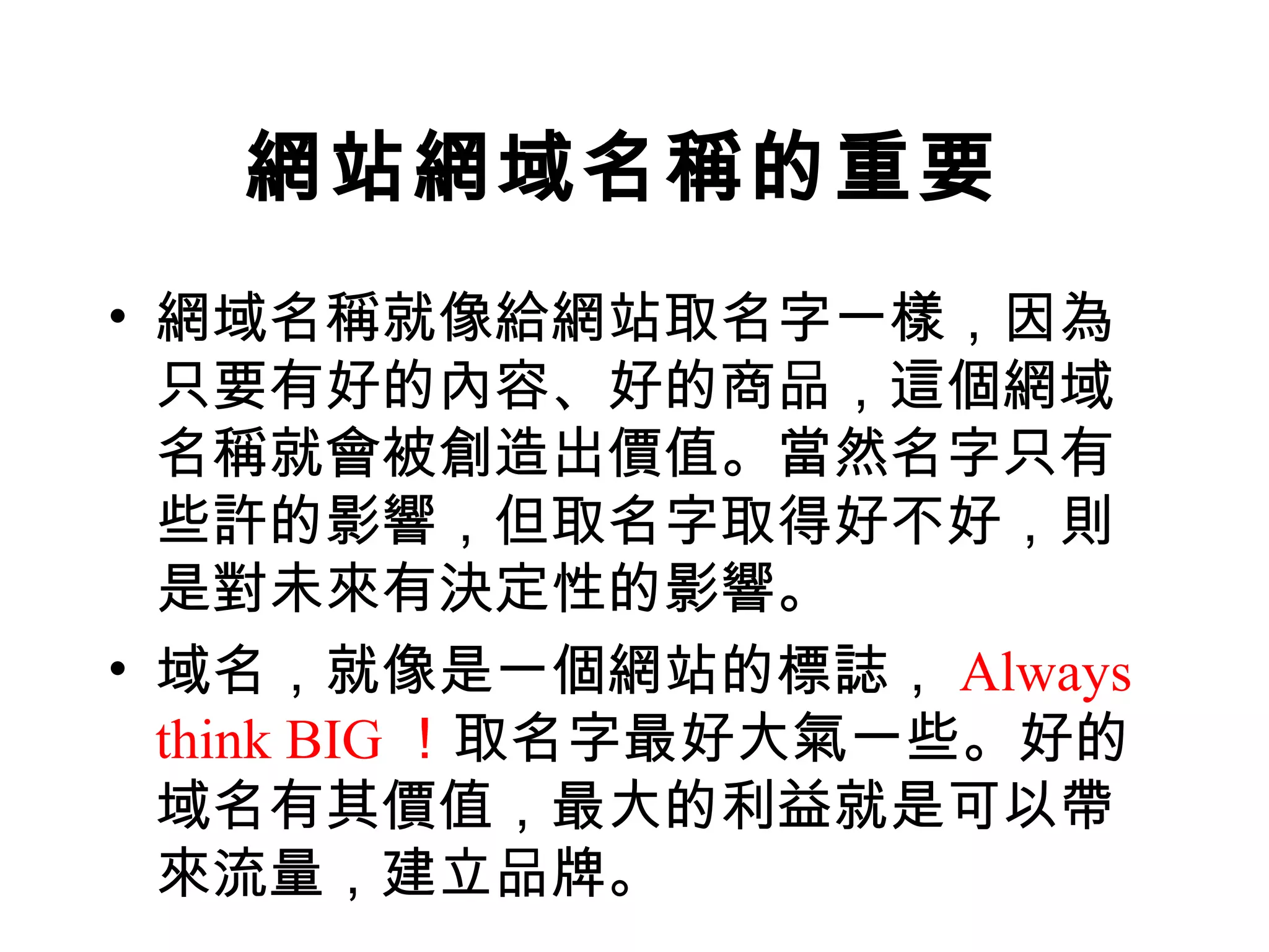 網站網域名稱的重要
• 網域名稱就像給網站取名字一樣，因為
  只要有好的內容、好的商品，這個網域
  名稱就會被創造出價值。當然名字只有
  些許的影響，但取名字取得好不好，則
  是對未來有決定性的影響。
• 域名，就像是一個網站的標誌， Always
  think BIG ！取名字最好大氣一些。好的
  域名有其價值，最大的利益就是可以帶
  來流量，建立品牌。
 