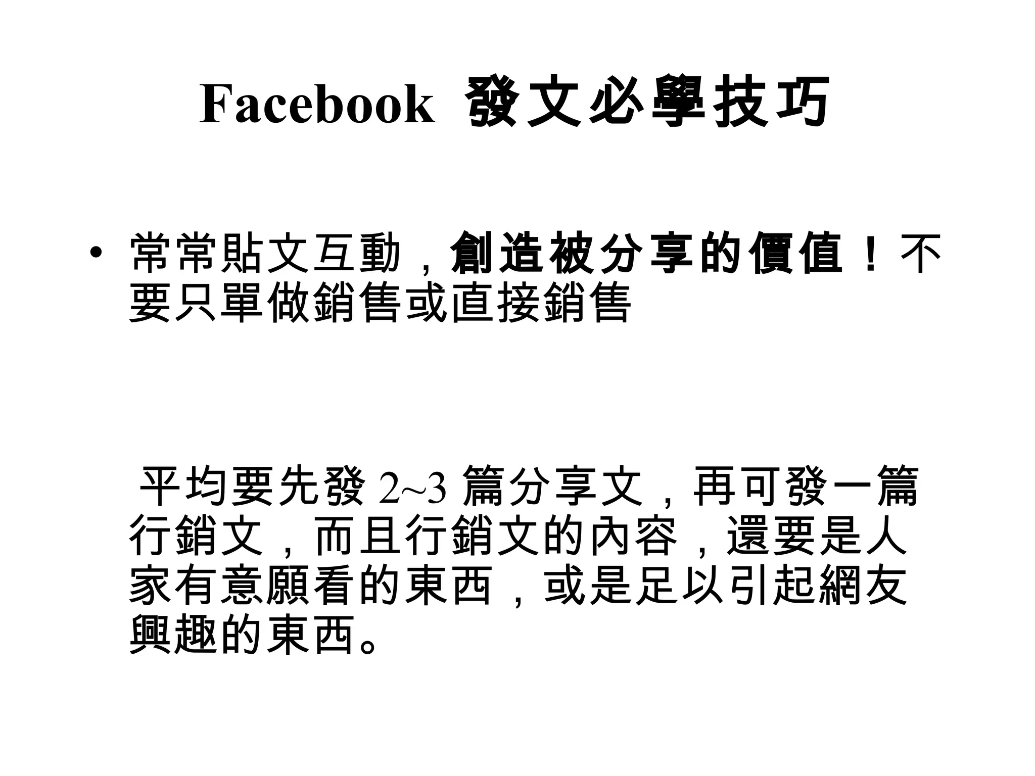 Facebook 發文必學技巧

• 常常貼文互動，創造被分享的價值！不
  要只單做銷售或直接銷售


平均要先發 2~3 篇分享文，再可發一篇
行銷文，而且行銷文的內容，還要是人
家有意願看的東西，或是足以引起網友
興趣的東西。
 