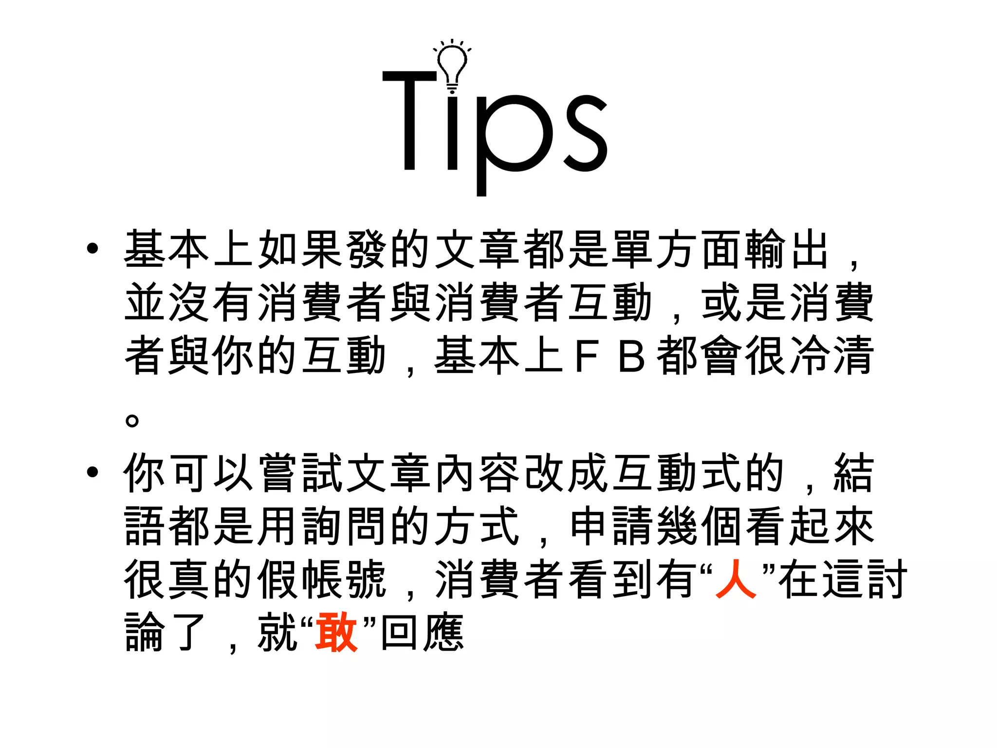 Tip
• 基本上如果發的文章都是單方面輸出，
  並沒有消費者與消費者互動，或是消費
  者與你的互動，基本上ＦＢ都會很冷清
  。
• 你可以嘗試文章內容改成互動式的，結
  語都是用詢問的方式，申請幾個看起來
  很真的假帳號，消費者看到有“人”在這討
  論了，就“敢”回應
 