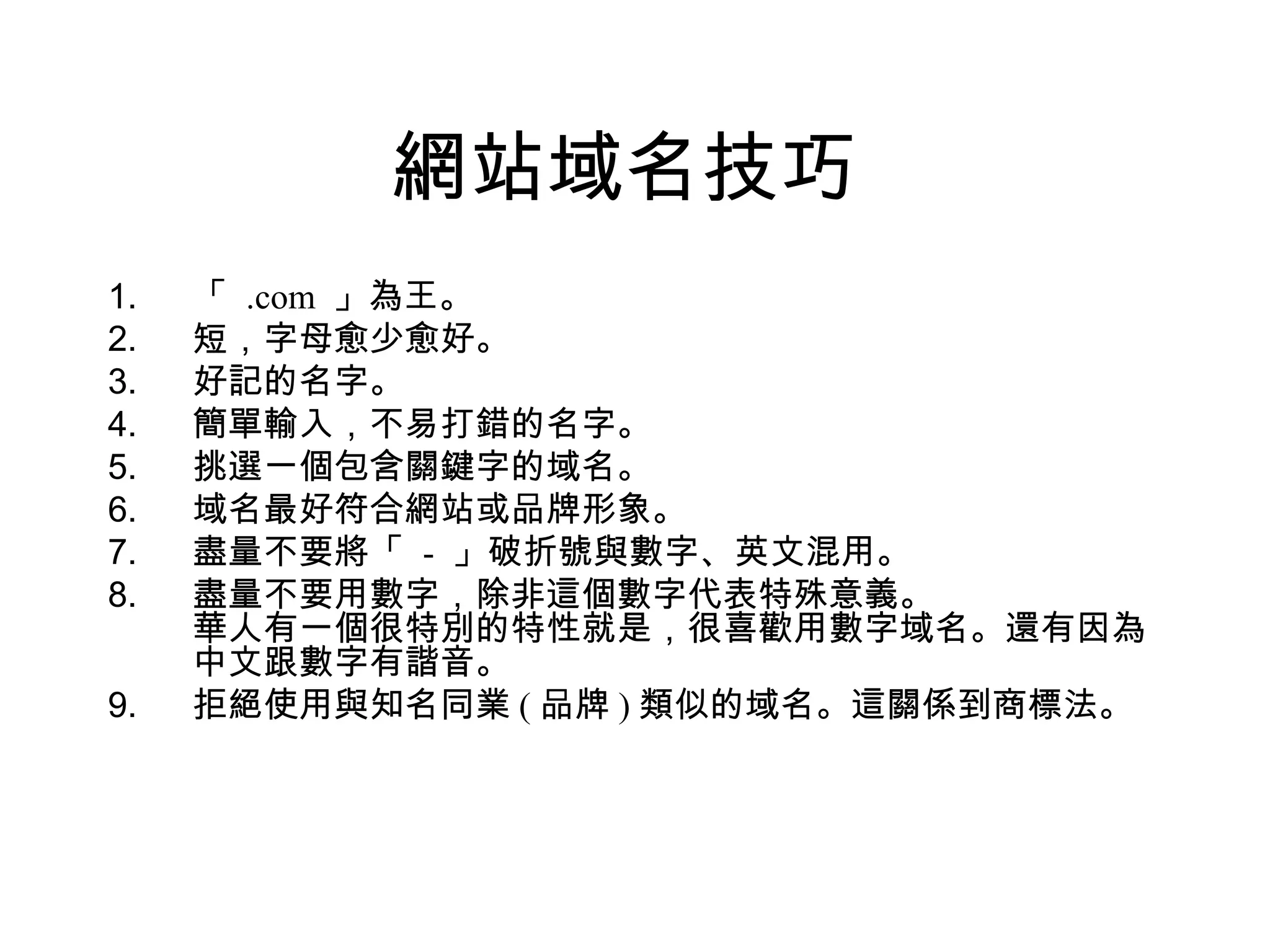 網站域名技巧
1.   「 .com 」為王。
2.   短，字母愈少愈好。
3.   好記的名字。
4.   簡單輸入，不易打錯的名字。
5.   挑選一個包含關鍵字的域名。
6.   域名最好符合網站或品牌形象。
7.   盡量不要將「 - 」破折號與數字、英文混用。
8.   盡量不要用數字，除非這個數字代表特殊意義。
     華人有一個很特別的特性就是，很喜歡用數字域名。還有因為
     中文跟數字有諧音。
9.   拒絕使用與知名同業 ( 品牌 ) 類似的域名。這關係到商標法。
 