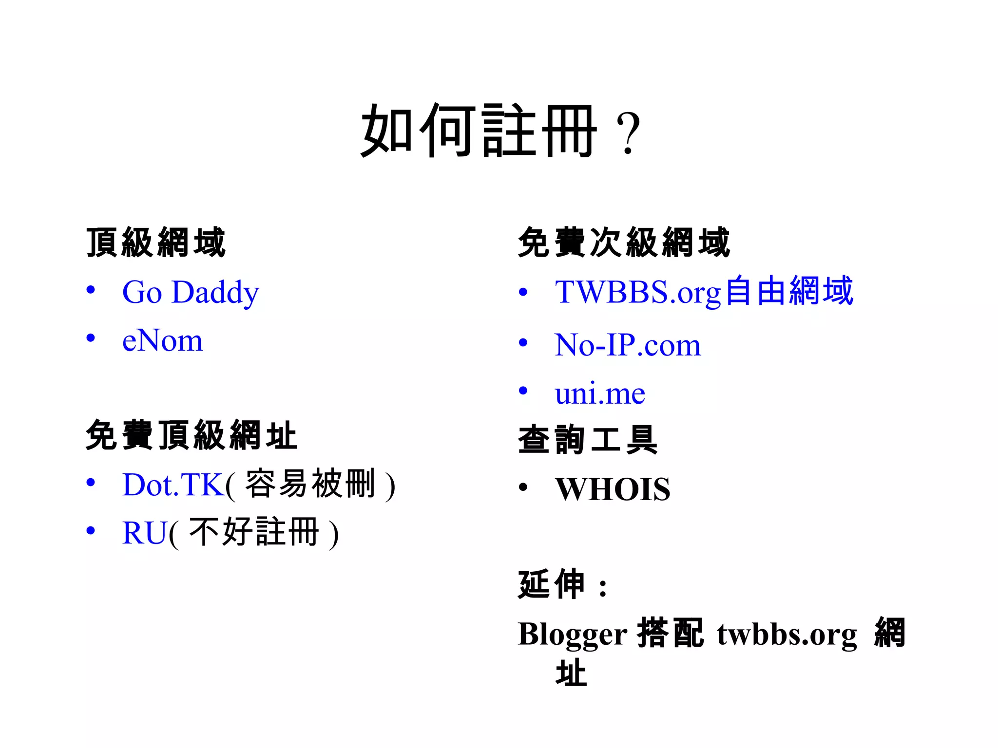 如何註冊 ?
頂級網域               免費次級網域
• Go Daddy         • TWBBS.org自由網域
• eNom             • No-IP.com
                   • uni.me
免費頂級網址             查詢工具
• Dot.TK( 容易被刪 )   • WHOIS
• RU( 不好註冊 )
                   延伸 :
                   Blogger 搭配 twbbs.org 網
                     址
 