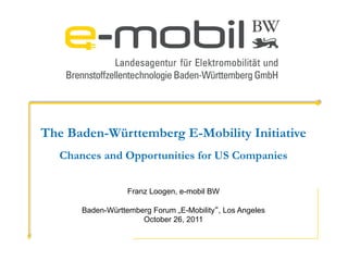 The Baden-Württemberg E-Mobility Initiative
   Chances and Opportunities for US Companies


                   Franz Loogen, e-mobil BW

       Baden-Württemberg Forum „E-Mobility“, Los Angeles
                      October 26, 2011
 